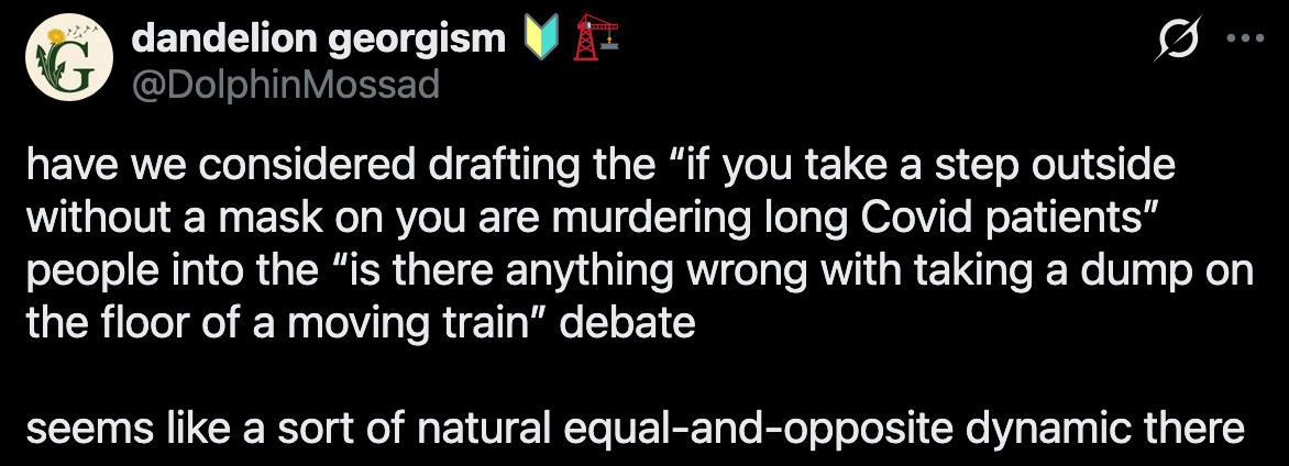 dandelion georgism ๐ฐ๐ on X: "have we considered drafting the โif you take a step outside without a mask on you are murdering long Covid patientsโ people into the โis there anything wrong with taking a dump on the floor of a moving trainโ debate seems like a sort of natural equal-and-opposite dynamic there" / X