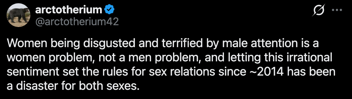 (1) arctotherium on X: "Women being disgusted and terrified by male attention is a women problem, not a men problem, and letting this irrational sentiment set the rules for sex relations since ~2014 has been a disaster for both sexes." / X