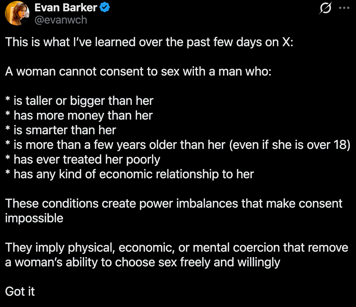 Evan Barker on X: "This is what I’ve learned over the past few days on X: A woman cannot consent to sex with a man who: * is taller or bigger than her * has more money than her * is smarter than her * is more than a few years older than her (even if she is over 18) * has ever treated her poorly *" / X