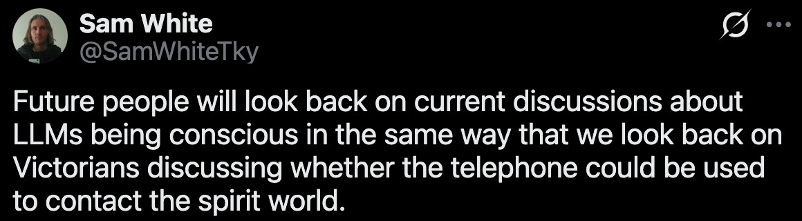 (1) Sam White on X: "Future people will look back on current discussions about LLMs being conscious in the same way that we look back on Victorians discussing whether the telephone could be used to contact the spirit world." / X