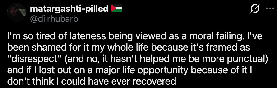 (1) matargashti-pilled ๐ต๐ธ on X: "I'm so tired of lateness being viewed as a moral failing. I've been shamed for it my whole life because it's framed as "disrespect" (and no, it hasn't helped me be more punctual) and if I lost out on a major life opportunity because of it I don't think I could have ever recovered" / X
